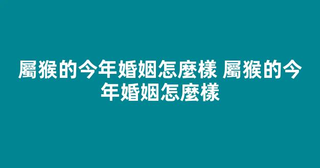 屬猴的今年婚姻怎麼樣 屬猴的今年婚姻怎麼樣